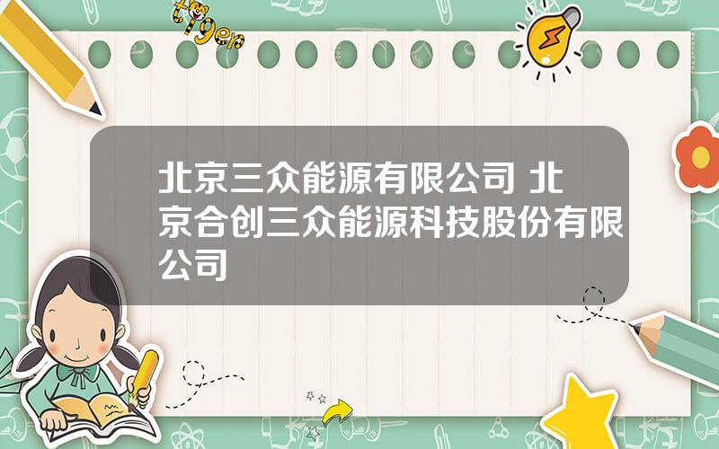 北京三众能源有限公司 北京合创三众能源科技股份有限公司